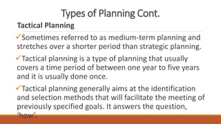 Types of Planning Cont.
Tactical Planning
Sometimes referred to as medium-term planning and
stretches over a shorter period than strategic planning.
Tactical planning is a type of planning that usually
covers a time period of between one year to five years
and it is usually done once.
Tactical planning generally aims at the identification
and selection methods that will facilitate the meeting of
previously specified goals. It answers the question,
‘how’.
 