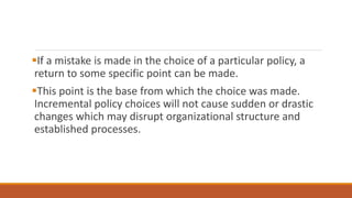If a mistake is made in the choice of a particular policy, a
return to some specific point can be made.
This point is the base from which the choice was made.
Incremental policy choices will not cause sudden or drastic
changes which may disrupt organizational structure and
established processes.
 