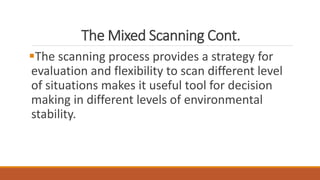 The Mixed Scanning Cont.
The scanning process provides a strategy for
evaluation and flexibility to scan different level
of situations makes it useful tool for decision
making in different levels of environmental
stability.
 