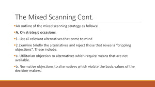 The Mixed Scanning Cont.
An outline of the mixed scanning strategy as follows:
A. On strategic occasions
1. List all relevant alternatives that come to mind
2.Examine briefly the alternatives and reject those that reveal a “crippling
objections”. These include:
a. Utilitarian objection to alternatives which require means that are not
available.
b. Normative objections to alternatives which violate the basic values of the
decision-makers.
 
