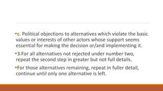 c. Political objections to alternatives which violate the basic
values or interests of other actors whose support seems
essential for making the decision or/and implementing it.
3.For all alternatives not rejected under number two,
repeat the second step in greater but not full details.
For those alternatives remaining, repeat in fuller detail,
continue until only one alternative is left.
 