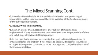 The Mixed Scanning Cont.
5. Provide a time schedule for the additional collection and processing of
information, so that information will become available at the key turning points
of the subsequent decisions.
C. Review While Implementing.
1. Scan on a semi-encompassing level after sub-set of increments is
implemented. If they work continue to scan on level over longer periods of time
and in full over-all review still less frequency.
2. In the case that a series of increments does lead to financial problems, or
only exacerbates the problem it was meant to address, it becomes incumbent
on upper management to conduct a more thorough and comprehensive scan of
the increments taken.
 