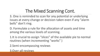 The Mixed Scanning Cont.
3. One is reminded to scan for any potential or underlying
issues at every change or decision taken even if any “alarm
bells” don’t ring.
D. Formulate a rule for the allocation of assets and time
among the various levels of scanning.
1.It is crucial to assign “slices” of the available pie to normal
routines (when incrementing “works” )
2.Semi-encompassing reviews
3.Over-all reviews
 