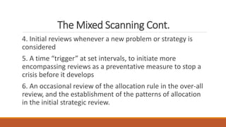 The Mixed Scanning Cont.
4. Initial reviews whenever a new problem or strategy is
considered
5. A time “trigger” at set intervals, to initiate more
encompassing reviews as a preventative measure to stop a
crisis before it develops
6. An occasional review of the allocation rule in the over-all
review, and the establishment of the patterns of allocation
in the initial strategic review.
 