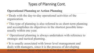 Types of Planning Cont.
Operational Planning or Action Planning
Deals with the day-to-day operational activities of the
organization.
This type of planning is also referred to as short-term planning
and accomplishes its objectives in the shortest possible time-
usually within one year.
 Operational planning is always undertaken with reference to
strategic and tactical planning.
It is usually associated with lower level management and
deals with managers, since it is the process of developing
detailed actions about what needs to be done, and what
 