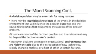 The Mixed Scanning Cont.
A decision problem may be uncertain for many reasons
 There may be insufficient knowledge of the events in the decision
environment that will influence the decision outcomes and the
causal relationships that exist among the aspects of the decision
problem.
Or some elements of the decision problem and its environment may
be beyond the decision-maker's control.
 Moreover, decisions are made in organizational environments that
are highly unstable due to the introduction of new technology,
rapidly changing markets, or a host of other uncertain features.
 
