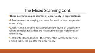 The Mixed Scanning Cont.
There are three major sources of uncertainty in organizations:
1.Environment –changing and complex environment engender
uncertainty.
2.Task –simple, routine tasks produce low levels of uncertainty,
where complex tasks that are not routine create high levels of
uncertainty.
3.Task interdependencies –the greater the interdependencies
among tasks, the greater the uncertainty.
 