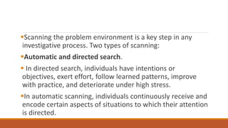 Scanning the problem environment is a key step in any
investigative process. Two types of scanning:
Automatic and directed search.
 In directed search, individuals have intentions or
objectives, exert effort, follow learned patterns, improve
with practice, and deteriorate under high stress.
In automatic scanning, individuals continuously receive and
encode certain aspects of situations to which their attention
is directed.
 