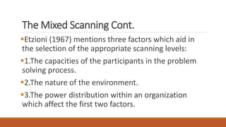 The Mixed Scanning Cont.
Etzioni (1967) mentions three factors which aid in
the selection of the appropriate scanning levels:
1.The capacities of the participants in the problem
solving process.
2.The nature of the environment.
3.The power distribution within an organization
which affect the first two factors.
 