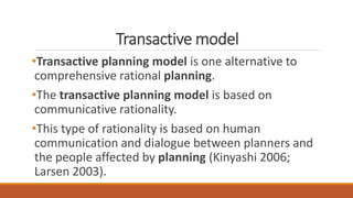 Transactive model
•Transactive planning model is one alternative to
comprehensive rational planning.
•The transactive planning model is based on
communicative rationality.
•This type of rationality is based on human
communication and dialogue between planners and
the people affected by planning (Kinyashi 2006;
Larsen 2003).
 