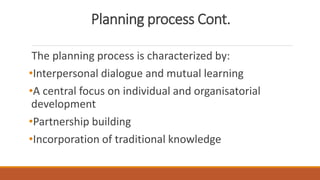 Planning process Cont.
The planning process is characterized by:
•Interpersonal dialogue and mutual learning
•A central focus on individual and organisatorial
development
•Partnership building
•Incorporation of traditional knowledge
 