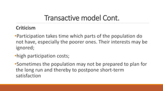 Transactive model Cont.
Criticism
•Participation takes time which parts of the population do
not have, especially the poorer ones. Their interests may be
ignored;
•high participation costs;
•Sometimes the population may not be prepared to plan for
the long run and thereby to postpone short-term
satisfaction
 