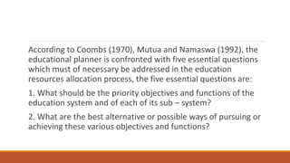 According to Coombs (1970), Mutua and Namaswa (1992), the
educational planner is confronted with five essential questions
which must of necessary be addressed in the education
resources allocation process, the five essential questions are:
1. What should be the priority objectives and functions of the
education system and of each of its sub – system?
2. What are the best alternative or possible ways of pursuing or
achieving these various objectives and functions?
 