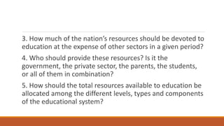 3. How much of the nation’s resources should be devoted to
education at the expense of other sectors in a given period?
4. Who should provide these resources? Is it the
government, the private sector, the parents, the students,
or all of them in combination?
5. How should the total resources available to education be
allocated among the different levels, types and components
of the educational system?
 