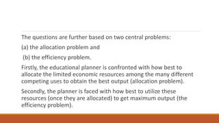 The questions are further based on two central problems:
(a) the allocation problem and
(b) the efficiency problem.
Firstly, the educational planner is confronted with how best to
allocate the limited economic resources among the many different
competing uses to obtain the best output (allocation problem).
Secondly, the planner is faced with how best to utilize these
resources (once they are allocated) to get maximum output (the
efficiency problem).
 