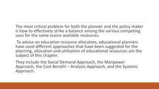 The most critical problem for both the planner and the policy maker
is how to effectively strike a balance among the various competing
uses for the same scarce available resources.
To advise on education resource allocation, educational planners
have used different approaches that have been suggested for the
planning, allocation and utilization of educational resources are the
subject of this chapter.
They include the Social Demand Approach, the Manpower
Approach, the Cost Benefit – Analysis Approach, and the Systems
Approach.
 