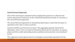 Social Demand Approach
One of the techniques predominantly employed by planners to allocate the
scarce educational resources to the unlimited educational needs in a country is
the social demand approach.
The social demand approach to educational planning is a tool that has been in
operation and used in many countries.
Coombs (1970) uses the term to mean “the aggregate popular demand for
education, that is, the sum total of individual demands for education at a given
place and time under prevailing cultural, political and economic circumstances”
(p.37).
This approach assists government to strategize and provide education for the
citizenry.
 