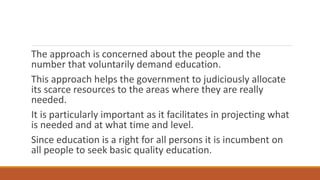 The approach is concerned about the people and the
number that voluntarily demand education.
This approach helps the government to judiciously allocate
its scarce resources to the areas where they are really
needed.
It is particularly important as it facilitates in projecting what
is needed and at what time and level.
Since education is a right for all persons it is incumbent on
all people to seek basic quality education.
 