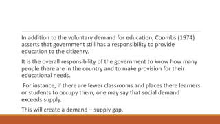 In addition to the voluntary demand for education, Coombs (1974)
asserts that government still has a responsibility to provide
education to the citizenry.
It is the overall responsibility of the government to know how many
people there are in the country and to make provision for their
educational needs.
For instance, if there are fewer classrooms and places there learners
or students to occupy them, one may say that social demand
exceeds supply.
This will create a demand – supply gap.
 
