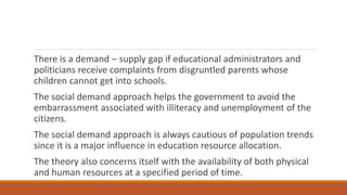 There is a demand – supply gap if educational administrators and
politicians receive complaints from disgruntled parents whose
children cannot get into schools.
The social demand approach helps the government to avoid the
embarrassment associated with illiteracy and unemployment of the
citizens.
The social demand approach is always cautious of population trends
since it is a major influence in education resource allocation.
The theory also concerns itself with the availability of both physical
and human resources at a specified period of time.
 