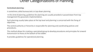 Other Categorizations of Planning
Centralized planning:
is sometimes called bureaucratic or top-down planning.
In this kind of planning, guidelines for planning are usually provided or passed down from top
management for grassroots implementation.
Such planning usually takes place at the top level and planning is concerned with the fixing of
objectives.
The central authority or hierarchy is responsible for planning and coordinating policies and
procedures.
This method allows for creating a specialized group to develop procedures and principles for onward
transmission to those at the bottom of the ladder.
It provides guidelines for operational planning.
 