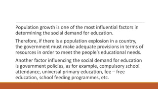 Population growth is one of the most influential factors in
determining the social demand for education.
Therefore, if there is a population explosion in a country,
the government must make adequate provisions in terms of
resources in order to meet the people’s educational needs.
Another factor influencing the social demand for education
is government policies, as for example, compulsory school
attendance, universal primary education, fee – free
education, school feeding programmes, etc.
 