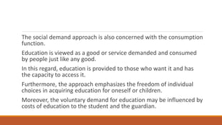 The social demand approach is also concerned with the consumption
function.
Education is viewed as a good or service demanded and consumed
by people just like any good.
In this regard, education is provided to those who want it and has
the capacity to access it.
Furthermore, the approach emphasizes the freedom of individual
choices in acquiring education for oneself or children.
Moreover, the voluntary demand for education may be influenced by
costs of education to the student and the guardian.
 
