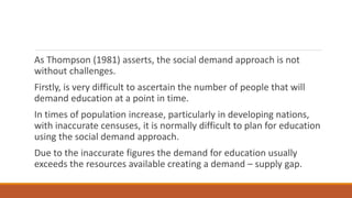 As Thompson (1981) asserts, the social demand approach is not
without challenges.
Firstly, is very difficult to ascertain the number of people that will
demand education at a point in time.
In times of population increase, particularly in developing nations,
with inaccurate censuses, it is normally difficult to plan for education
using the social demand approach.
Due to the inaccurate figures the demand for education usually
exceeds the resources available creating a demand – supply gap.
 