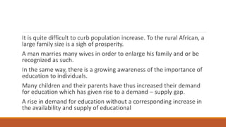 It is quite difficult to curb population increase. To the rural African, a
large family size is a sigh of prosperity.
A man marries many wives in order to enlarge his family and or be
recognized as such.
In the same way, there is a growing awareness of the importance of
education to individuals.
Many children and their parents have thus increased their demand
for education which has given rise to a demand – supply gap.
A rise in demand for education without a corresponding increase in
the availability and supply of educational
 