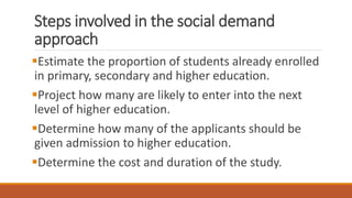 Steps involved in the social demand
approach
Estimate the proportion of students already enrolled
in primary, secondary and higher education.
Project how many are likely to enter into the next
level of higher education.
Determine how many of the applicants should be
given admission to higher education.
Determine the cost and duration of the study.
 