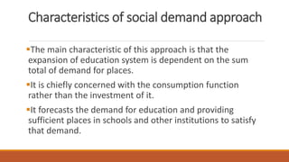 Characteristics of social demand approach
The main characteristic of this approach is that the
expansion of education system is dependent on the sum
total of demand for places.
It is chiefly concerned with the consumption function
rather than the investment of it.
It forecasts the demand for education and providing
sufficient places in schools and other institutions to satisfy
that demand.
 