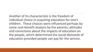 Another of its characteristic is the freedom of
individual choice in acquiring education for one’s
children. These choices were influenced perhaps by
some cost-benefit analysis by the parents; attitudes
and convictions about the impacts of education on
the people, which determined the social demands of
education provided people can pay for the service.
 