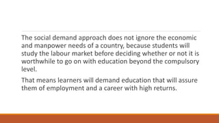 The social demand approach does not ignore the economic
and manpower needs of a country, because students will
study the labour market before deciding whether or not it is
worthwhile to go on with education beyond the compulsory
level.
That means learners will demand education that will assure
them of employment and a career with high returns.
 