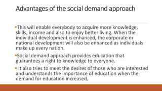 Advantages of the social demand approach
This will enable everybody to acquire more knowledge,
skills, income and also to enjoy better living. When the
individual development is enhanced, the corporate or
national development will also be enhanced as individuals
make up every nation.
Social demand approach provides education that
guarantees a right to knowledge to everyone.
 It also tries to meet the desires of those who are interested
and understands the importance of education when the
demand for education increased.
 
