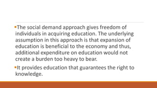 The social demand approach gives freedom of
individuals in acquiring education. The underlying
assumption in this approach is that expansion of
education is beneficial to the economy and thus,
additional expenditure on education would not
create a burden too heavy to bear.
It provides education that guarantees the right to
knowledge.
 