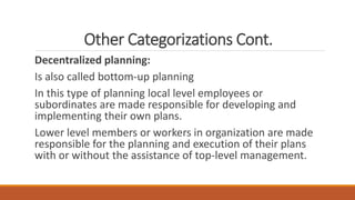 Other Categorizations Cont.
Decentralized planning:
Is also called bottom-up planning
In this type of planning local level employees or
subordinates are made responsible for developing and
implementing their own plans.
Lower level members or workers in organization are made
responsible for the planning and execution of their plans
with or without the assistance of top-level management.
 
