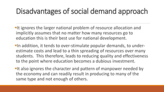 Disadvantages of social demand approach
It ignores the larger national problem of resource allocation and
implicitly assumes that no matter how many resources go to
education this is their best use for national development.
In addition, it tends to over-stimulate popular demands, to under-
estimate costs and lead to a thin spreading of resources over many
students. This therefore, leads to reducing quality and effectiveness
to the point where education becomes a dubious investment.
It also ignores the character and pattern of manpower needed by
the economy and can readily result in producing to many of the
same type and not enough of others.
 