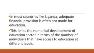 In most countries like Uganda, adequate
financial provision is often not made for
education.
This limits the numerical development of
education sector in terms of the number of
individuals that have access to education at
different levels.
 