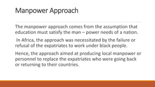 Manpower Approach
The manpower approach comes from the assumption that
education must satisfy the man – power needs of a nation.
In Africa, the approach was necessitated by the failure or
refusal of the expatriates to work under black people.
Hence, the approach aimed at producing local manpower or
personnel to replace the expatriates who were going back
or returning to their countries.
 
