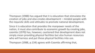 Thompson (1988) has argued that it is education that stimulates the
creation of jobs and also creates development – minded people with
the requisite skills and attitudes to promote national development.
Since it is education that provides the manpower needs of the
nation, it must also contribute to economic growth by creating jobs,
coombs (1970) has, however, cautioned that development does not
simply mean providing physical facilities but also human resources
who will harness and put these physical facilities into use.
Thompson (1988, p.134) agrees with Coombs affirming that,
 