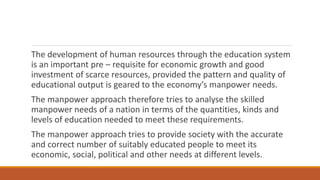 The development of human resources through the education system
is an important pre – requisite for economic growth and good
investment of scarce resources, provided the pattern and quality of
educational output is geared to the economy’s manpower needs.
The manpower approach therefore tries to analyse the skilled
manpower needs of a nation in terms of the quantities, kinds and
levels of education needed to meet these requirements.
The manpower approach tries to provide society with the accurate
and correct number of suitably educated people to meet its
economic, social, political and other needs at different levels.
 