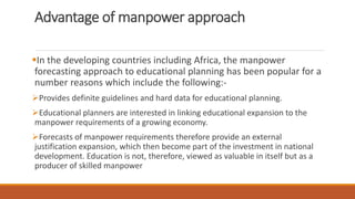 Advantage of manpower approach
In the developing countries including Africa, the manpower
forecasting approach to educational planning has been popular for a
number reasons which include the following:-
Provides definite guidelines and hard data for educational planning.
Educational planners are interested in linking educational expansion to the
manpower requirements of a growing economy.
Forecasts of manpower requirements therefore provide an external
justification expansion, which then become part of the investment in national
development. Education is not, therefore, viewed as valuable in itself but as a
producer of skilled manpower
 