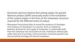 Economic planners believe that setting targets for growth
National product (GNP) eventually leads to the translation
of the output targets in the form of the manpower structure
required for the different levels of output.
Manpower forecasting helps to reveal the existence of shortages
and surpluses of manpower in a country. Such an imbalance
between demand for and supply of manpower is undesirable both
from the individual and social point of view. Individuals without jobs
suffer from loss of earnings, moral and status. Economic growth may
also be held by shortages of trained manpower.
 