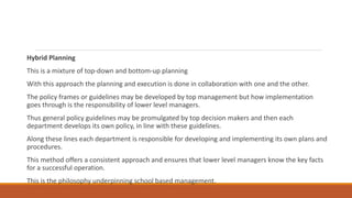 Hybrid Planning
This is a mixture of top-down and bottom-up planning
With this approach the planning and execution is done in collaboration with one and the other.
The policy frames or guidelines may be developed by top management but how implementation
goes through is the responsibility of lower level managers.
Thus general policy guidelines may be promulgated by top decision makers and then each
department develops its own policy, in line with these guidelines.
Along these lines each department is responsible for developing and implementing its own plans and
procedures.
This method offers a consistent approach and ensures that lower level managers know the key facts
for a successful operation.
This is the philosophy underpinning school based management.
 