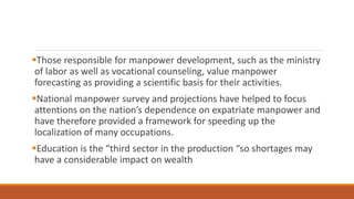 Those responsible for manpower development, such as the ministry
of labor as well as vocational counseling, value manpower
forecasting as providing a scientific basis for their activities.
National manpower survey and projections have helped to focus
attentions on the nation’s dependence on expatriate manpower and
have therefore provided a framework for speeding up the
localization of many occupations.
Education is the “third sector in the production “so shortages may
have a considerable impact on wealth
 