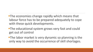 The economies change rapidly which means that
labour force has to be prepared adequately to cope
with these quick developments.
The educational system grows very fast and could
get out of control
The labor market is very dynamic so planning is the
only way to avoid the occurrence of skill shortages.
 