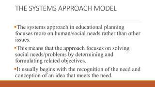 THE SYSTEMS APPROACH MODEL
The systems approach in educational planning
focuses more on human/social needs rather than other
issues.
This means that the approach focuses on solving
social needs/problems by determining and
formulating related objectives.
It usually begins with the recognition of the need and
conception of an idea that meets the need.
 