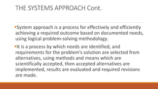 THE SYSTEMS APPROACH Cont.
System approach is a process for effectively and efficiently
achieving a required outcome based on documented needs,
using logical problem-solving methodology.
It is a process by which needs are identified, and
requirements for the problem’s solution are selected from
alternatives, using methods and means which are
scientifically accepted, then accepted alternatives are
implemented, results are evaluated and required revisions
are made.
 