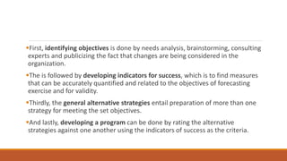 First, identifying objectives is done by needs analysis, brainstorming, consulting
experts and publicizing the fact that changes are being considered in the
organization.
The is followed by developing indicators for success, which is to find measures
that can be accurately quantified and related to the objectives of forecasting
exercise and for validity.
Thirdly, the general alternative strategies entail preparation of more than one
strategy for meeting the set objectives.
And lastly, developing a program can be done by rating the alternative
strategies against one another using the indicators of success as the criteria.
 