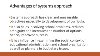 Advantages of systems approach
Systems approach has clear and measurable
objectives especially to development of curricula.
It also helps in solving school problems, reduces
ambiguity and increases the number of options
hence, improved success.
It has influence in examining the social context of
educational administration and school organization,
as well as planners in budgetary issues.
 